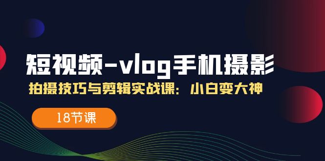 （11518期）短视频-vlog手机摄影：拍摄技巧与剪辑实战课：小白变大神（18节课）-wanlih项目库