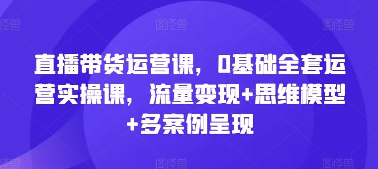 直播带货运营课，0基础全套运营实操课，流量变现+思维模型+多案例呈现-wanlih项目库