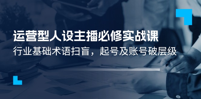 （11605期）运营型·人设主播必修实战课：行业基础术语扫盲，起号及账号破层级-wanlih项目库