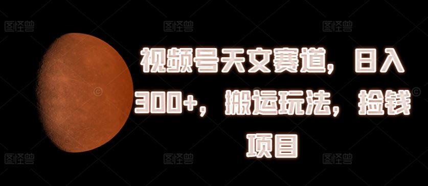 视频号天文赛道，日入300+，搬运玩法，捡钱项目【揭秘】-wanlih项目库