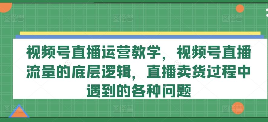 视频号直播运营教学，视频号直播流量的底层逻辑，直播卖货过程中遇到的各种问题-wanlih项目库