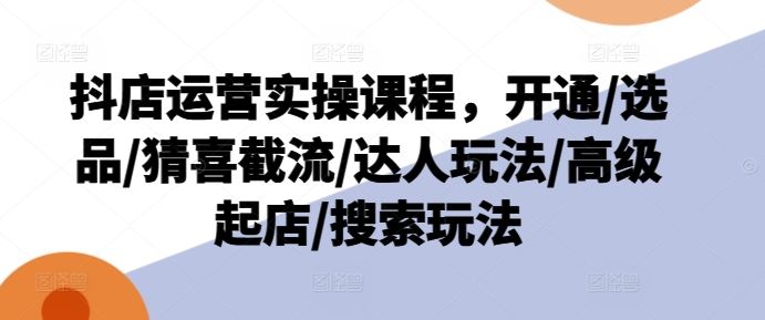 抖店运营实操课程，开通/选品/猜喜截流/达人玩法/高级起店/搜索玩法-wanlih项目库