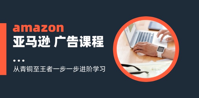 （11839期）amazon亚马逊 广告课程：从青铜至王者一步一步进阶学习（16节）-wanlih项目库