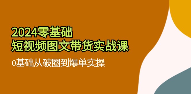 （11878期）2024零基础·短视频图文带货实战课：0基础从破圈到爆单实操（35节课）-wanlih项目库
