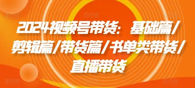2024视频号带货：基础篇/剪辑篇/带货篇/书单类带货/直播带货-wanlih项目库