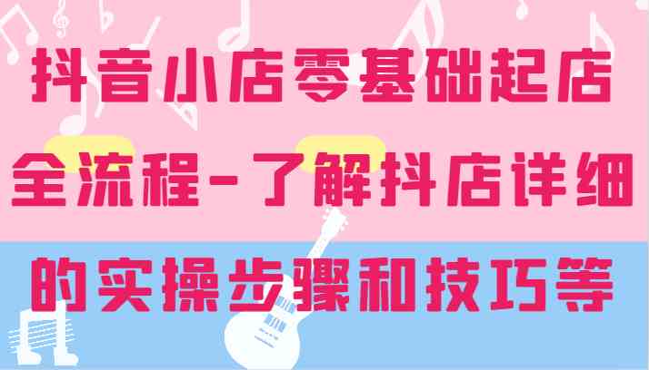 抖音小店零基础起店全流程-详细学习抖店的实操步骤和技巧等-wanlih项目库