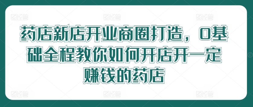 药店新店开业商圈打造，0基础全程教你如何开店开一定赚钱的药店-wanlih项目库