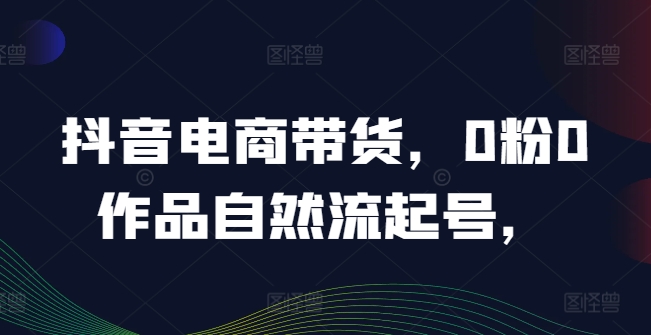 抖音电商带货，0粉0作品自然流起号，热销20多万人的抖音课程的经验分享-wanlih项目库