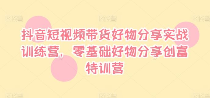 抖音短视频带货好物分享实战训练营，零基础好物分享创富特训营-wanlih项目库