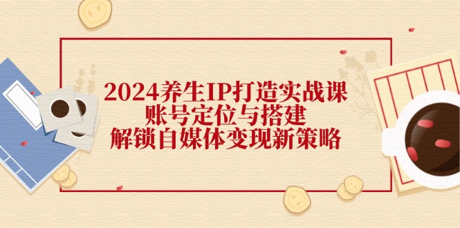 （12259期）2024养生IP打造实战课：账号定位与搭建，解锁自媒体变现新策略-wanlih项目库