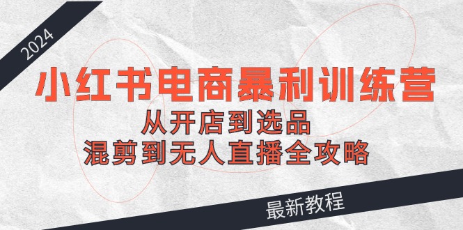 2024小红书电商暴利训练营：从开店到选品，混剪到无人直播全攻略-wanlih项目库