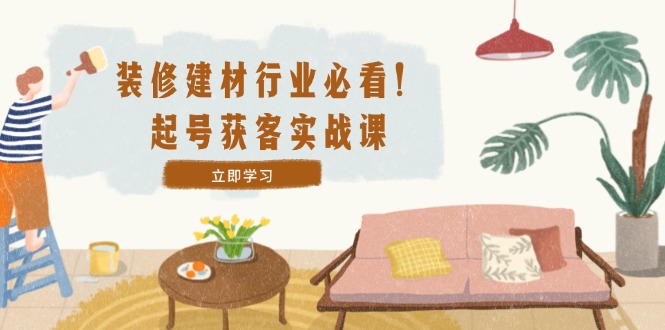 装修-建材行业必看！起号获客实战课：精准定位+爆款视频+高效运营-wanlih项目库