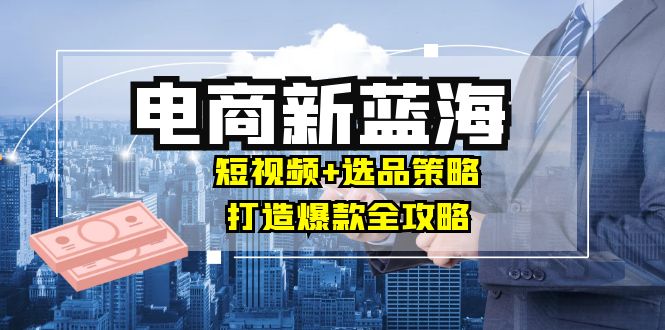 商家必看电商新蓝海：短视频+选品策略，打造爆款全攻略，月入10w+-wanlih项目库
