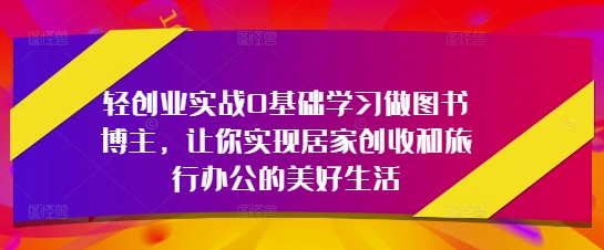 轻创业实战0基础学习做图书博主，让你实现居家创收和旅行办公的美好生活-wanlih项目库